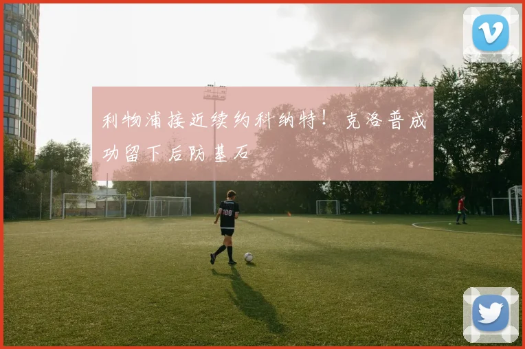 利物浦接近续约科纳特!克洛普成功留下后防基石