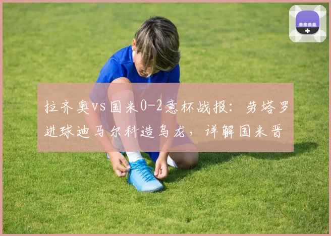 拉齐奥vs国米0-2意杯战报：劳塔罗进球迪马尔科造乌龙，详解国米晋级之路