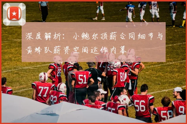 深度解析:小鲍尔顶薪合同细节与黄蜂队薪资空间运作内幕
