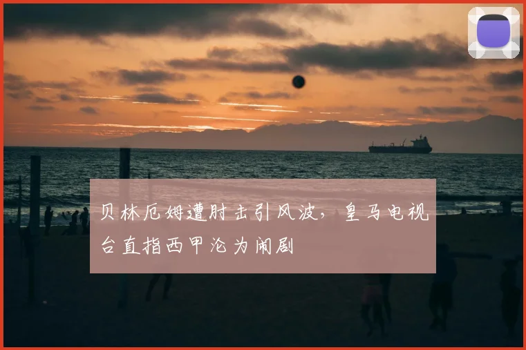 贝林厄姆遭肘击引风波，皇马电视台直指西甲沦为闹剧