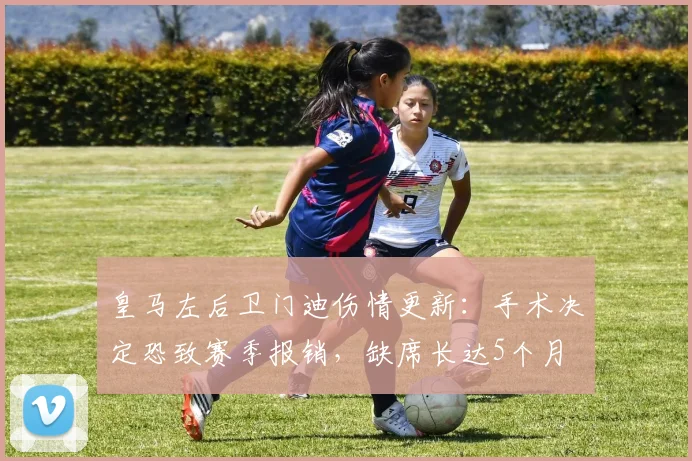 皇马左后卫门迪伤情更新:手术决定恐致赛季报销,缺席长达5个月