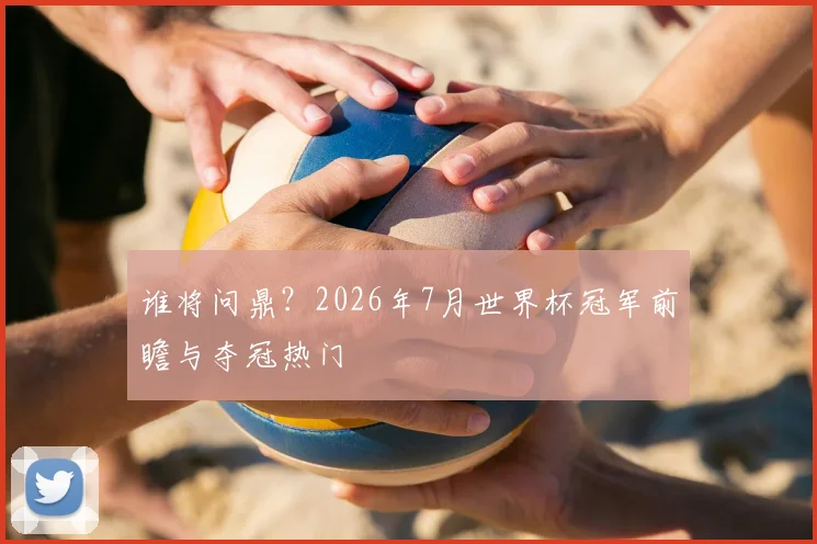 谁将问鼎？2026年7月世界杯冠军前瞻与夺冠热门