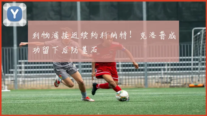 利物浦接近续约科纳特！克洛普成功留下后防基石