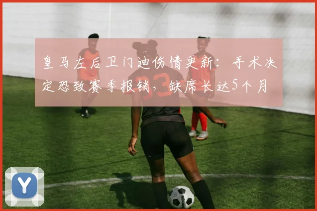 皇马左后卫门迪伤情更新：手术决定恐致赛季报销，缺席长达5个月