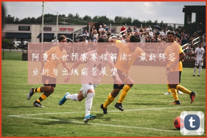 阿曼队世预赛赛程解读：最新阵容分析与出线前景展望