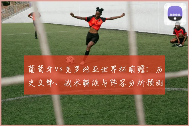 葡萄牙vs克罗地亚世界杯前瞻:历史交锋、战术解读与阵容分析预测胜负关键